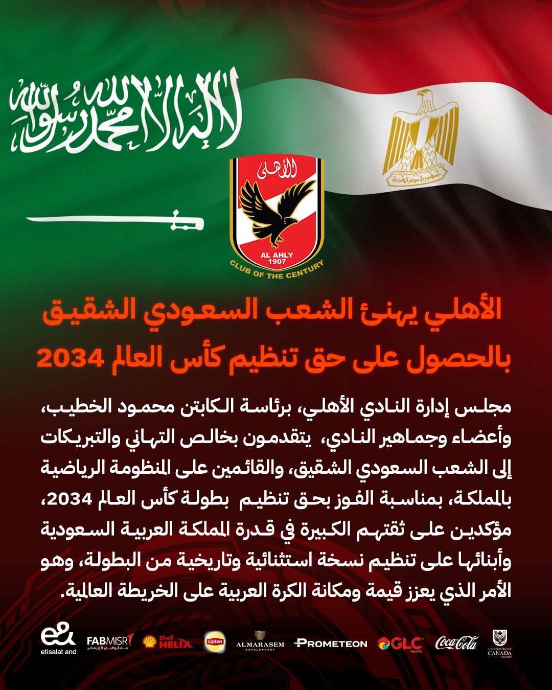 قد تكون صورة تحتوي على النص 'لنال رنلسَسُولق رزلو للأهلى هاریع_م_هراهروة LAHLY AL CENTURY THE 1907 OF CLUB الأهلي يهنئ الشعب السعودي الشقيق بالحصول على حق تنظیم كأس العالم 2034 مجلس إدارة النادي ،الأهلي، برئاسة الكابتن محمود الخطيب، وأعضاء وجماهير النادي، يتقدمون بخالص التهاني والتبريكات إلى الشعب السعودي ،الشقيق والقائمين على المنظومة الرياضية بالمملكة بمناسبة الفوز بحق تنظيم بطولة كأس العالم ,2034 مؤكدين على ثقتهم الكبيرة في قدرة المملكة العربية السعودية وأبنائها علی تنظيم نسخة استثنائية وتاريخية من ،البطولة، وهو الأمر الذي يعزز قيمة ومكانة الكرة العربية على الخريطة العالمية FABMIŞR es and etisalatand HELIX Liaton ALMARASEM OGLC PROMETEON CANAIIA'